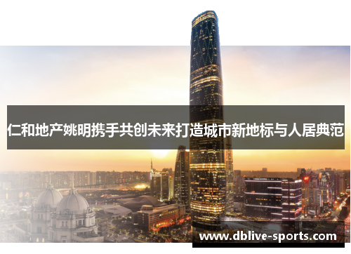 仁和地产姚明携手共创未来打造城市新地标与人居典范